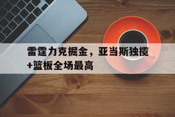 开云首页APP-关于雷霆力克掘金，亚当斯独揽+篮板全场最高的信息